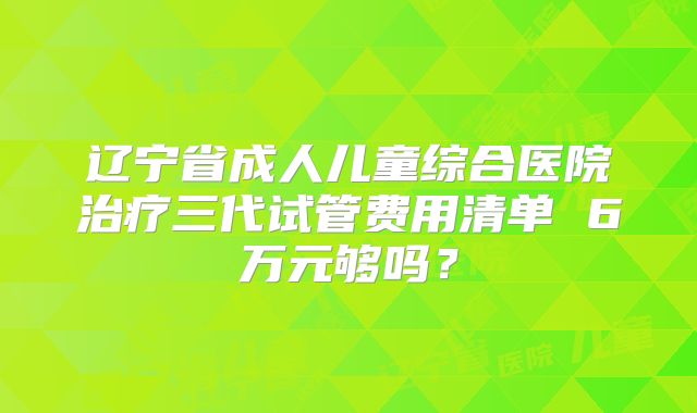 辽宁省成人儿童综合医院治疗三代试管费用清单 6万元够吗？