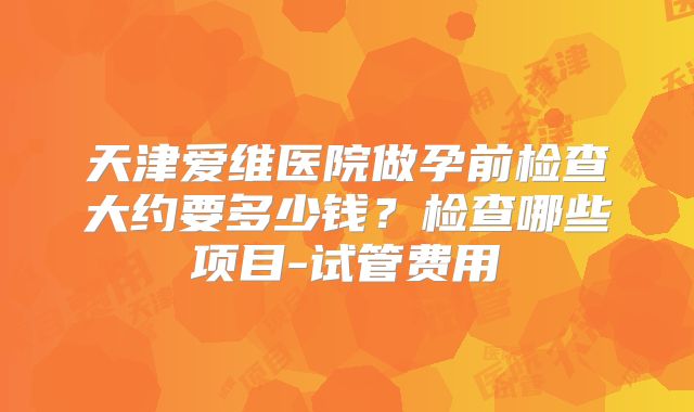 天津爱维医院做孕前检查大约要多少钱？检查哪些项目-试管费用