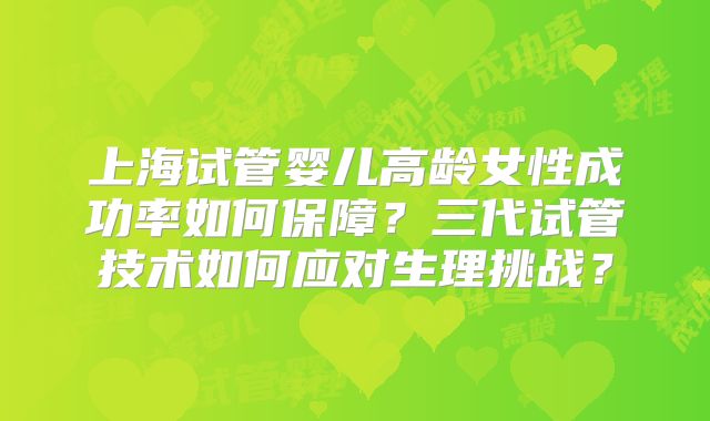 上海试管婴儿高龄女性成功率如何保障?三代试管技术如何应对生理挑战?