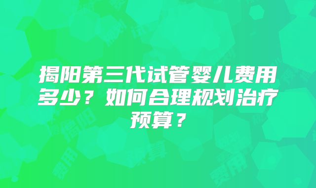 揭阳第三代试管婴儿费用多少？如何合理规划治疗预算？