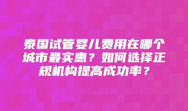 泰国试管婴儿费用在哪个城市最实惠？如何选择正规机构提高成功率？