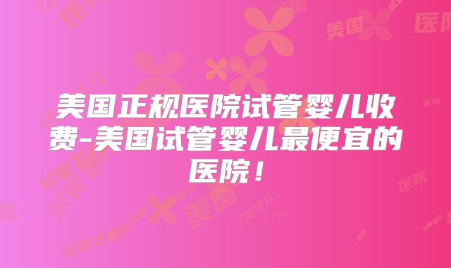 美国正规医院试管婴儿收费-美国试管婴儿最便宜的医院！