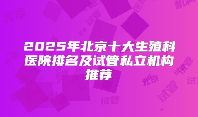 2025年北京十大生殖科医院排名及试管私立机构推荐