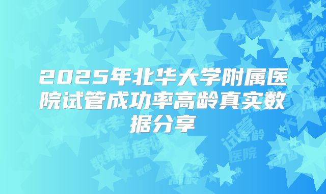 2025年北华大学附属医院试管成功率高龄真实数据分享