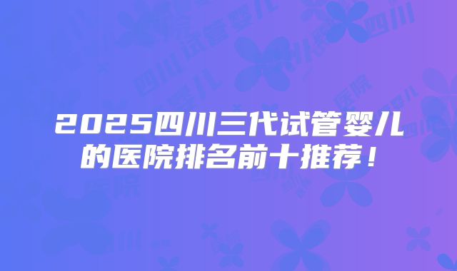 2025四川三代试管婴儿的医院排名前十推荐！