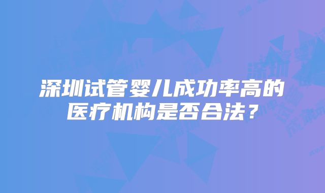 深圳试管婴儿成功率高的医疗机构是否合法?