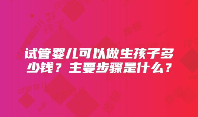 试管婴儿可以做生孩子多少钱?主要步骤是什么?