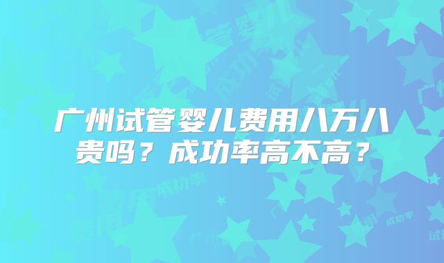 广州试管婴儿费用八万八贵吗?成功率高不高?