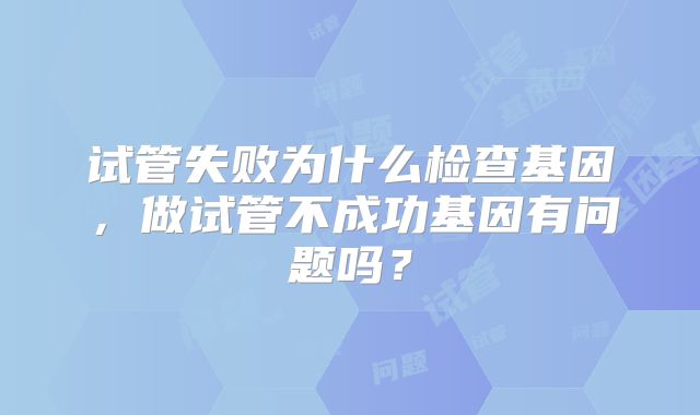 试管失败为什么检查基因,做试管不成功基因有问题吗?
