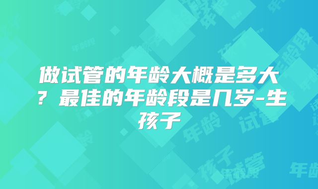 做试管的年龄大概是多大?最佳的年龄段是几岁-生孩子