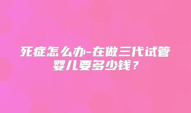 死症怎么办-在做三代试管婴儿要多少钱?