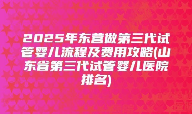 2025年东营做第三代试管婴儿流程及费用攻略(山东省第三代试管婴儿医院排名)
