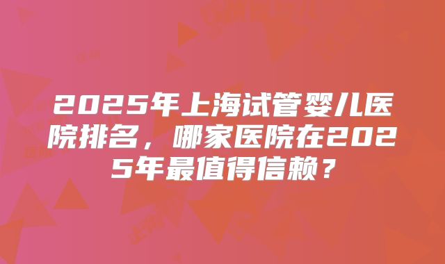 2025年上海试管婴儿医院排名,哪家医院在2025年最值得信赖?
