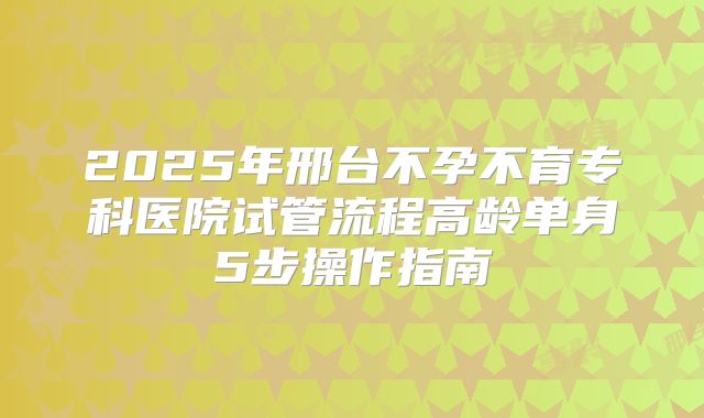 2025年邢台不孕不育专科医院试管流程高龄单身5步操作指南