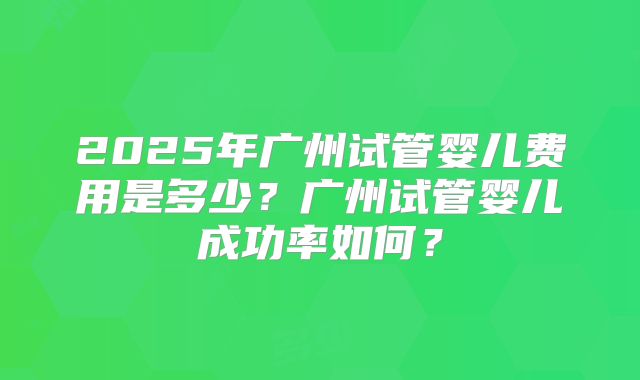 2025年广州试管婴儿费用是多少?广州试管婴儿成功率如何?