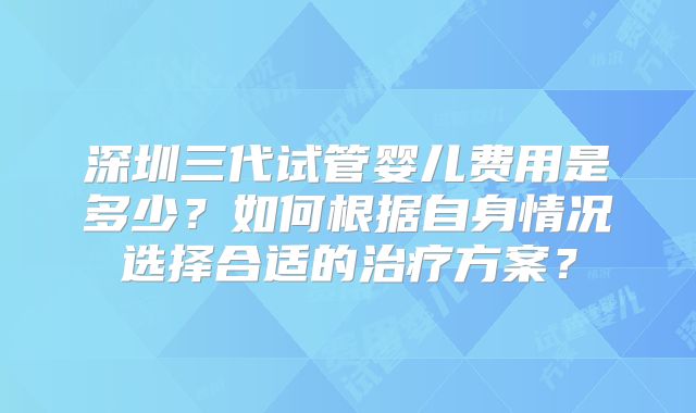 深圳三代试管婴儿费用是多少？如何根据自身情况选择合适的治疗方案？