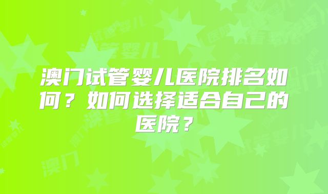 澳门试管婴儿医院排名如何？如何选择适合自己的医院？