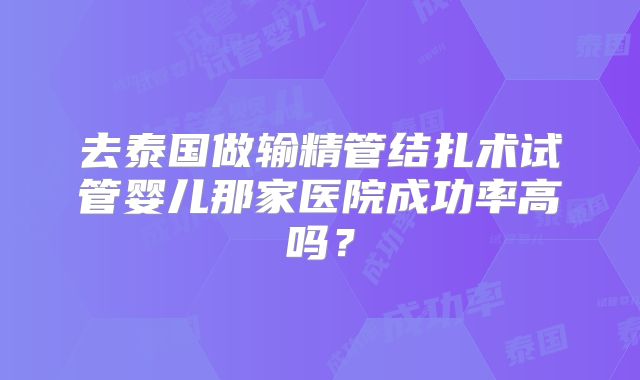 去泰国做输精管结扎术试管婴儿那家医院成功率高吗？