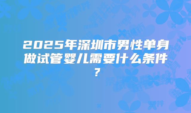 2025年深圳市男性单身做试管婴儿需要什么条件?