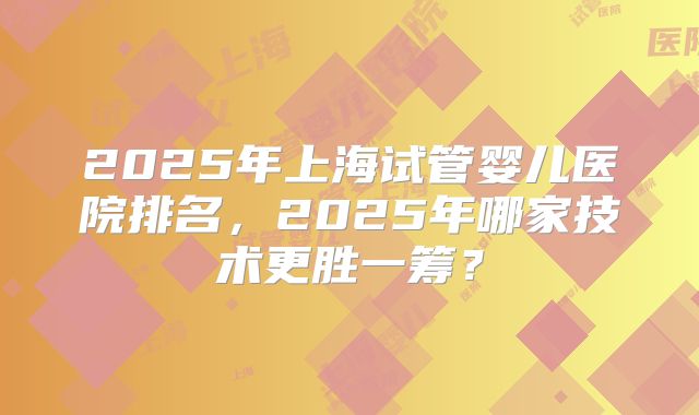 2025年上海试管婴儿医院排名,2025年哪家技术更胜一筹?