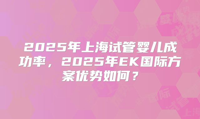 2025年上海试管婴儿成功率,2025年EK国际方案优势如何?