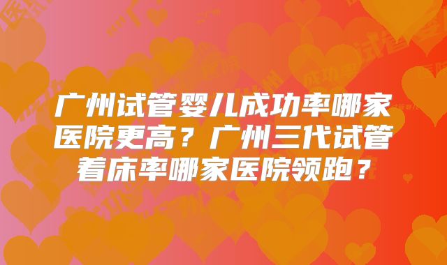 广州试管婴儿成功率哪家医院更高?广州三代试管着床率哪家医院领跑?
