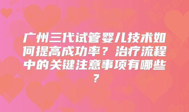 广州三代试管婴儿技术如何提高成功率?治疗流程中的关键注意事项有哪些?