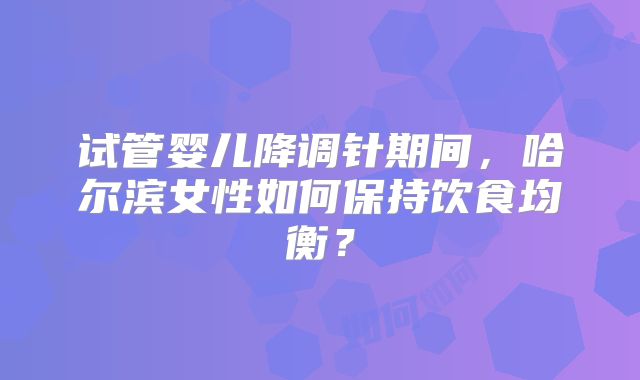 试管婴儿降调针期间，哈尔滨女性如何保持饮食均衡？