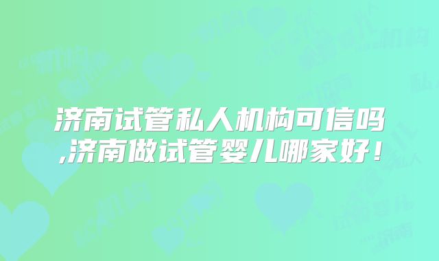 济南试管私人机构可信吗,济南做试管婴儿哪家好!