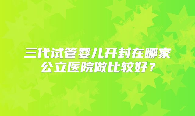 三代试管婴儿开封在哪家公立医院做比较好?