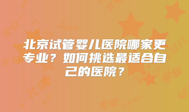 北京试管婴儿医院哪家更专业?如何挑选最适合自己的医院?