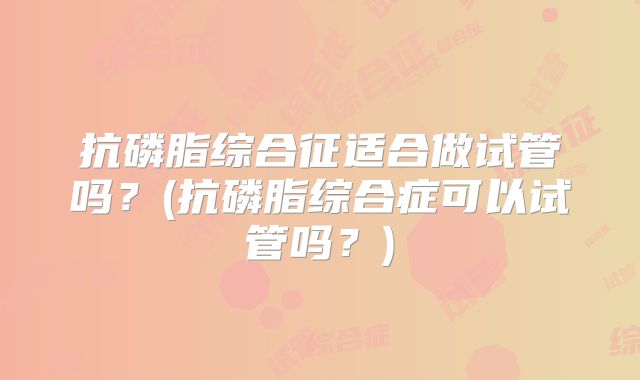 抗磷脂综合征适合做试管吗?(抗磷脂综合症可以试管吗?)