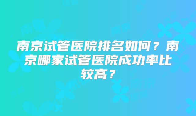 南京试管医院排名如何?南京哪家试管医院成功率比较高?