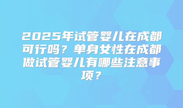 2025年试管婴儿在成都可行吗？单身女性在成都做试管婴儿有哪些注意事项？