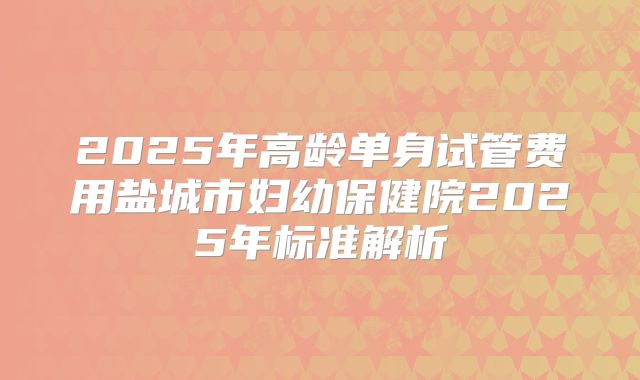 2025年高龄单身试管费用盐城市妇幼保健院2025年标准解析