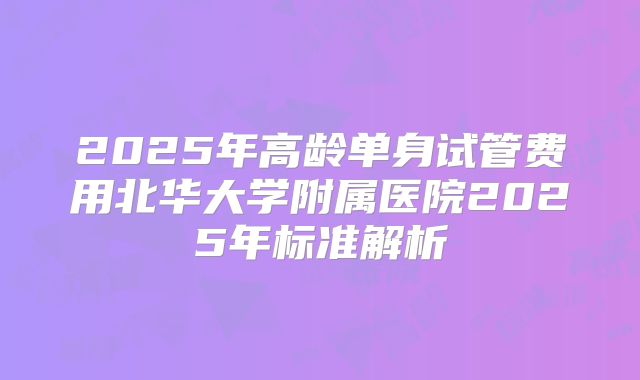 2025年高龄单身试管费用北华大学附属医院2025年标准解析