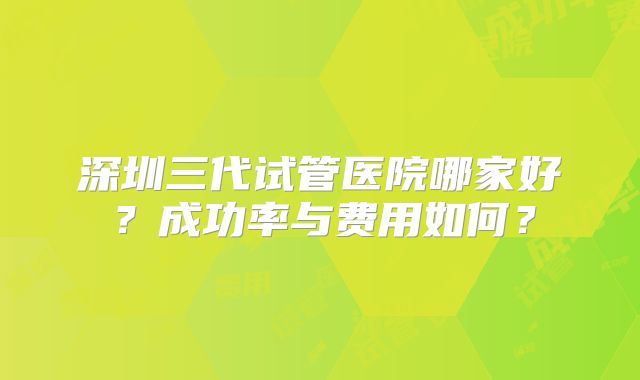 深圳三代试管医院哪家好?成功率与费用如何?