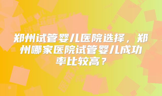 郑州试管婴儿医院选择,郑州哪家医院试管婴儿成功率比较高?