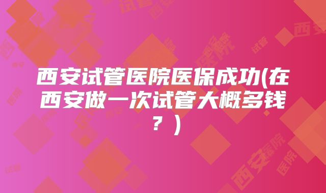 西安试管医院医保成功(在西安做一次试管大概多钱？)