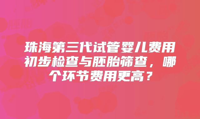 珠海第三代试管婴儿费用初步检查与胚胎筛查，哪个环节费用更高？