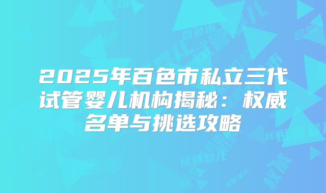 2025年百色市私立三代试管婴儿机构揭秘:权威名单与挑选攻略