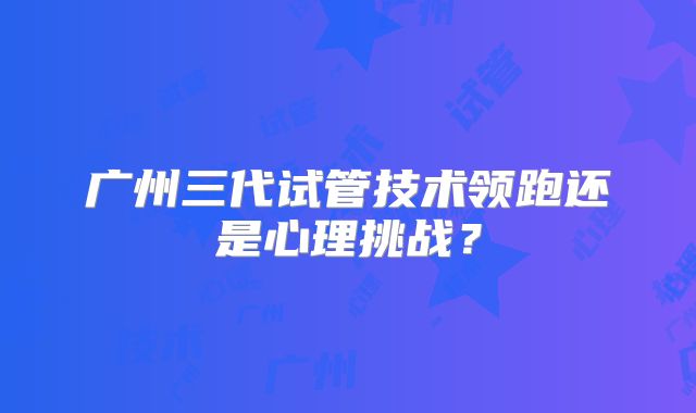 广州三代试管技术领跑还是心理挑战?