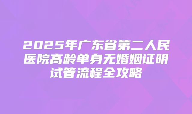 2025年广东省第二人民医院高龄单身无婚姻证明试管流程全攻略