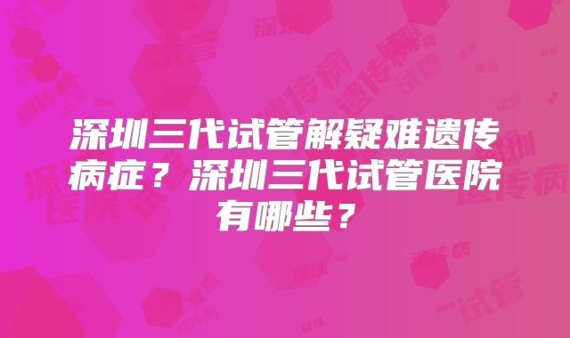 深圳三代试管解疑难遗传病症?深圳三代试管医院有哪些?