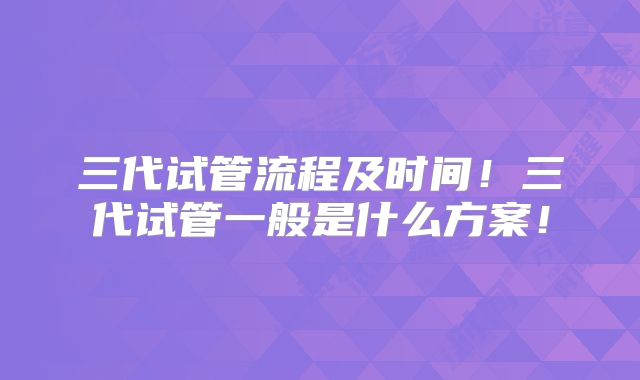 三代试管流程及时间!三代试管一般是什么方案!
