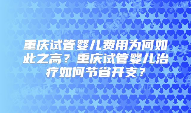 重庆试管婴儿费用为何如此之高?重庆试管婴儿治疗如何节省开支?
