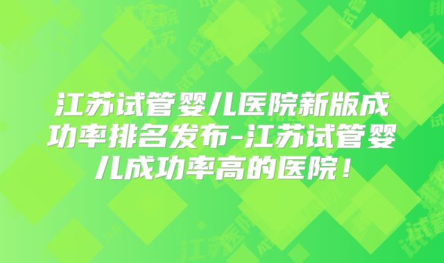 江苏试管婴儿医院新版成功率排名发布-江苏试管婴儿成功率高的医院！