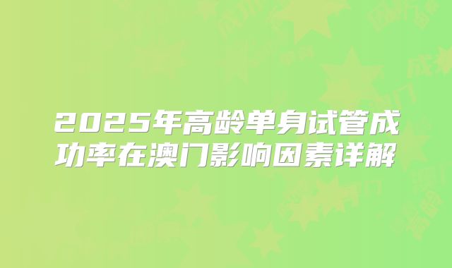 2025年高龄单身试管成功率在澳门影响因素详解