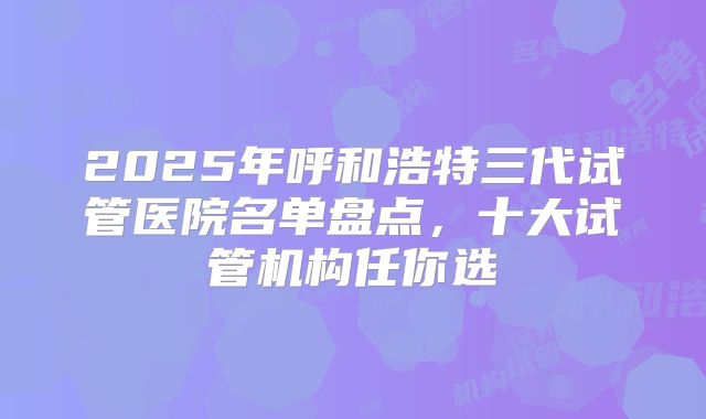2025年呼和浩特三代试管医院名单盘点,十大试管机构任你选