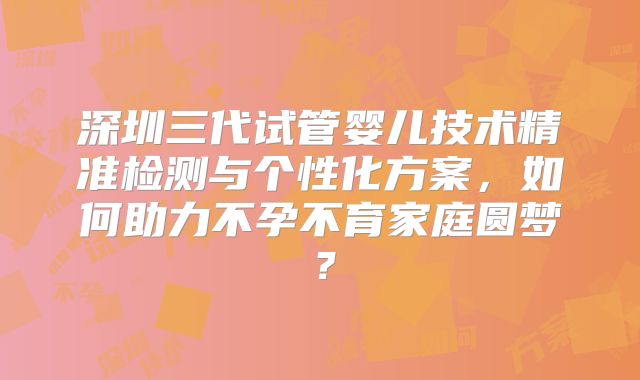 深圳三代试管婴儿技术精准检测与个性化方案,如何助力不孕不育家庭圆梦?